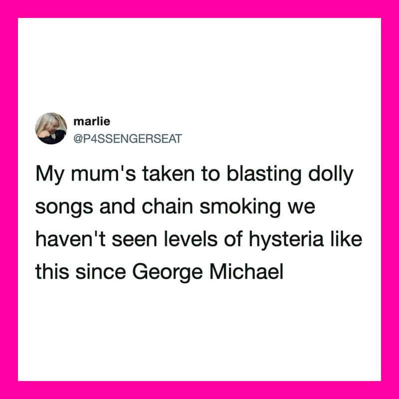 My mum's taken to blasting dolly songs and chain smoking we haven't seen levels of hysteria like.