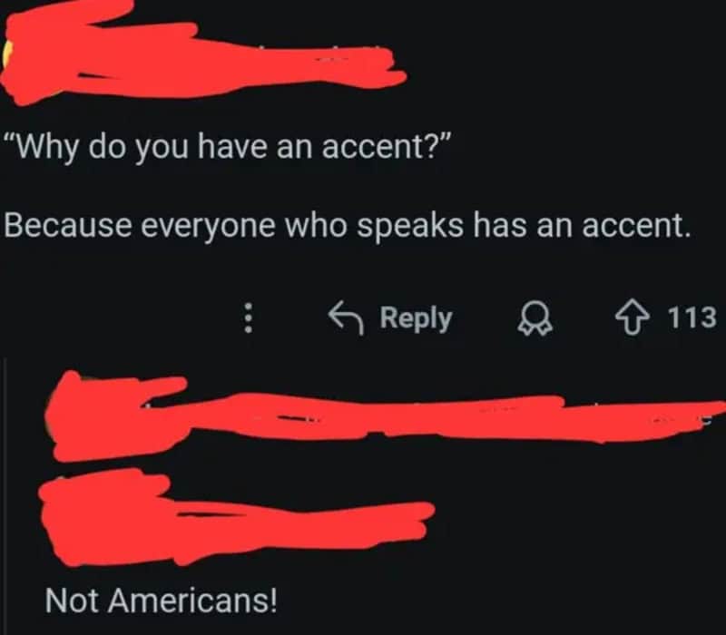 'Why do you have an accent?' 'Because everyone who speaks has an accent.' Not Americans!.