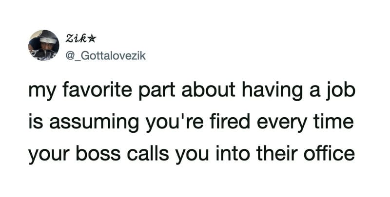 My favorite part about having a job is assuming you're fired every time your boss calls you into the.