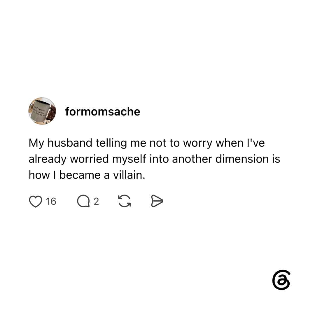 My husband telling me not to worry when I've already worried myself into another dimension is how I.