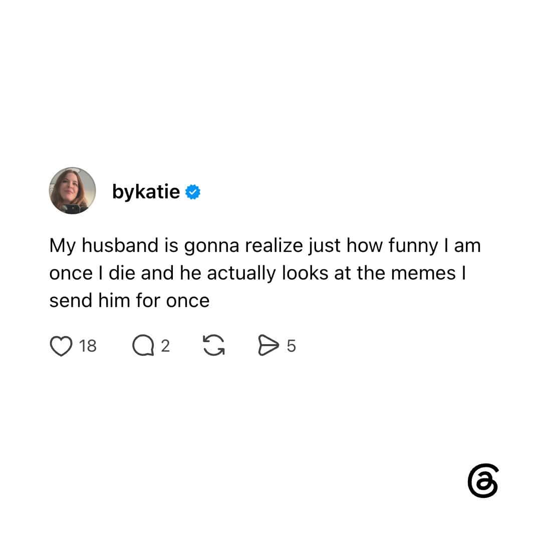 My husband is gonna realize just how funny I am once I die and he actually looks at the memes I send.