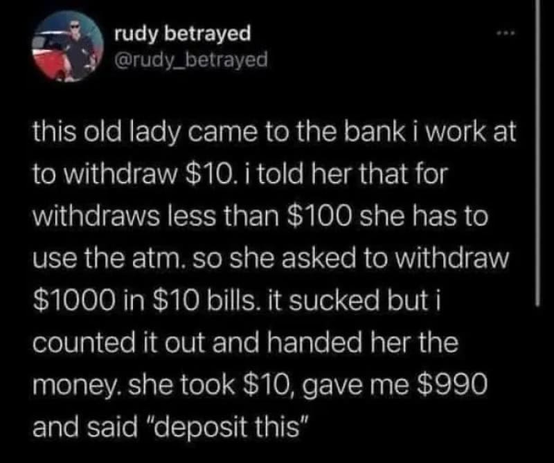 Old lady at bank asked to withdraw $1000 in $10 bills, took $10, gave $990, said 'deposit this'.