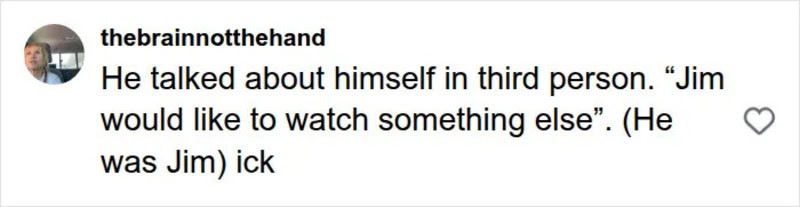 He talked about himself in third person. "Jim would like to watch something else". (He was Jim) ick.