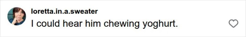 I could hear him chewing yoghurt.