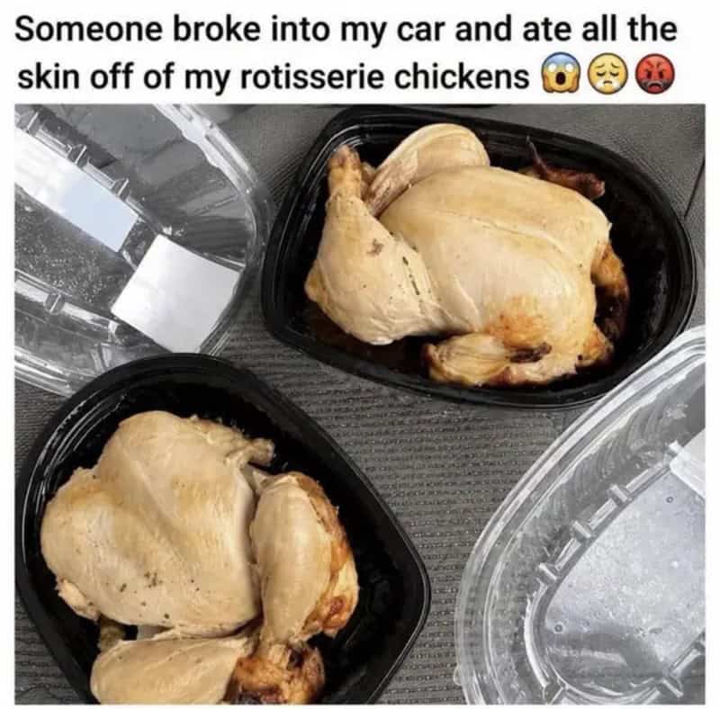 Someone broke into my car and ate all the skin off my rotisserie chickens.