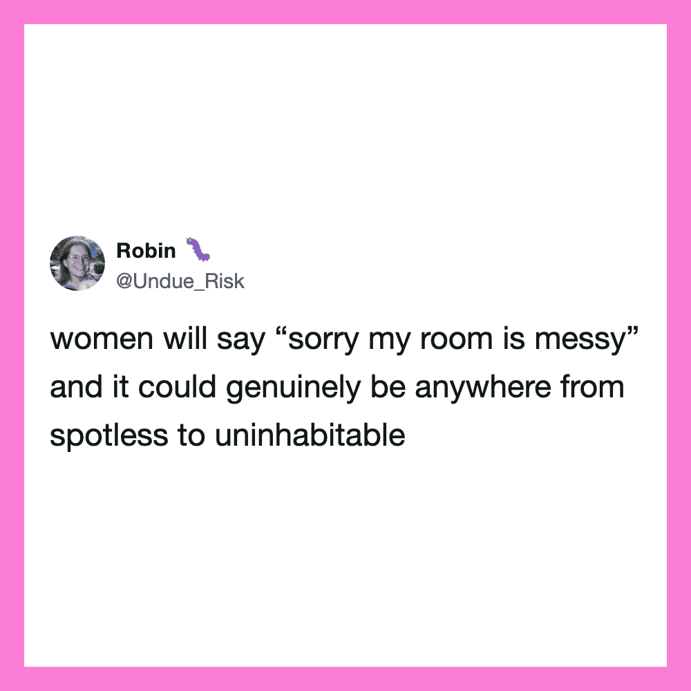 Women will say 'sorry my room is messy' and it could be anywhere from spotless to uninhabitable.