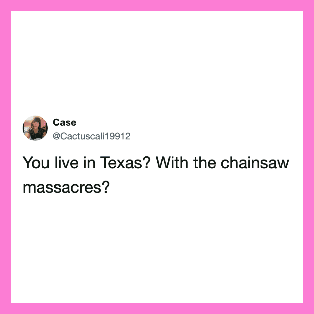 You live in Texas? With the chainsaw massacres?.