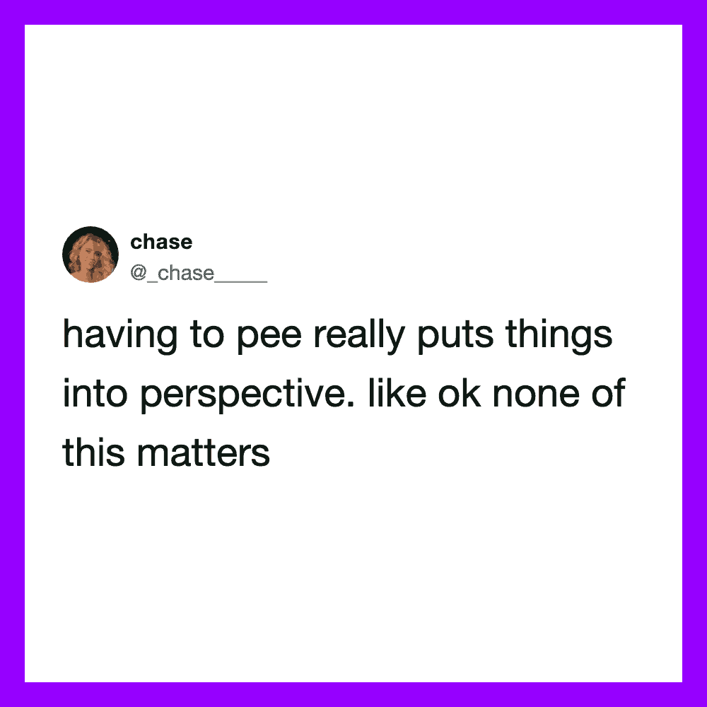 Having to pee really puts things into perspective, like ok none of this matters.