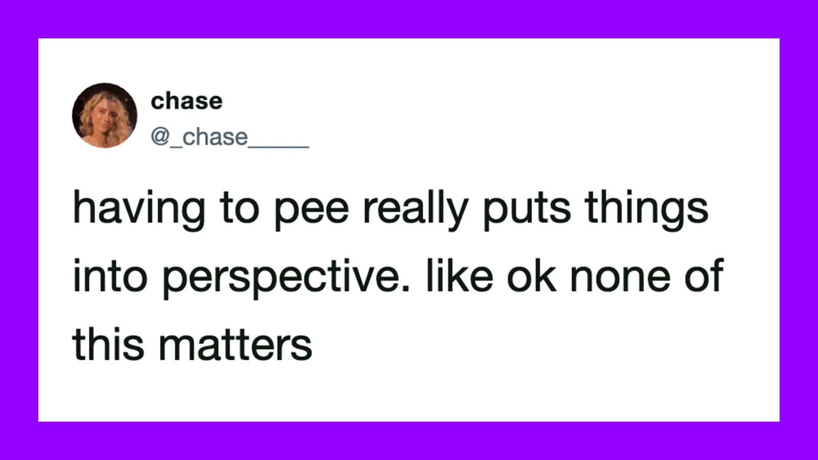 Having to pee really puts things into perspective, like ok none of this matters.