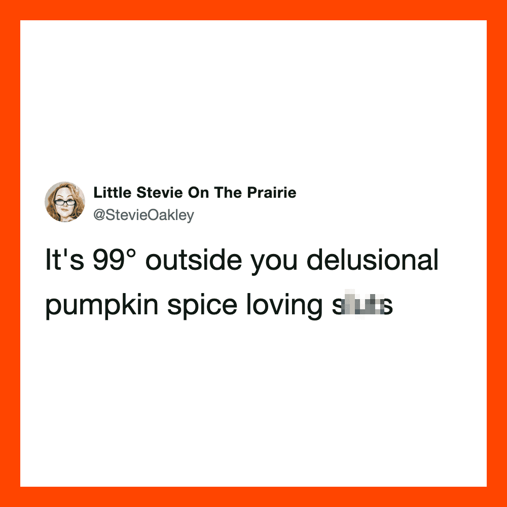It's 99° outside you delusional pumpkin spice loving s**t.