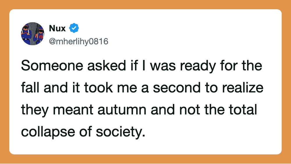Someone asked if I was ready for the fall and it took me a second to realize they meant autumn.