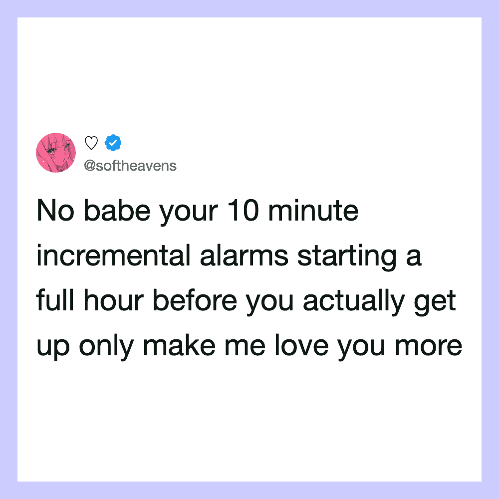 No babe your 10 minute incremental alarms starting a full hour before you actually get up only make.