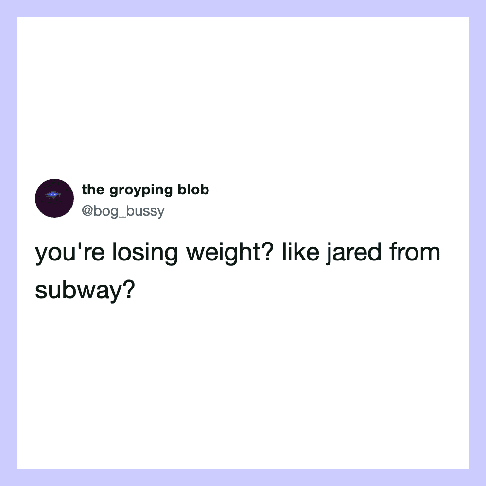 You're losing weight? Like Jared from Subway?.