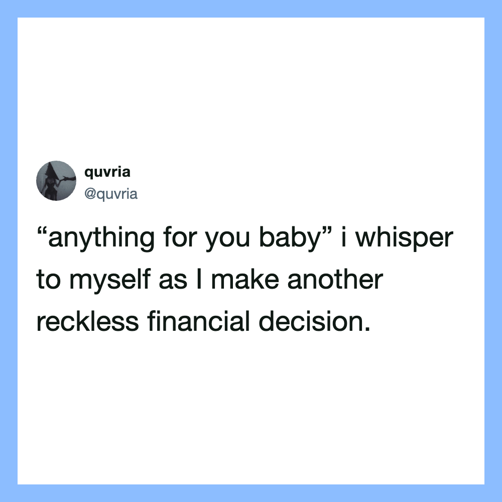 'anything for you baby' I whisper to myself as I make another reckless financial decision.