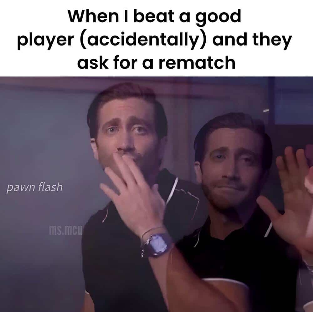 When I beat a good player (accidentally) and they ask for a rematch.