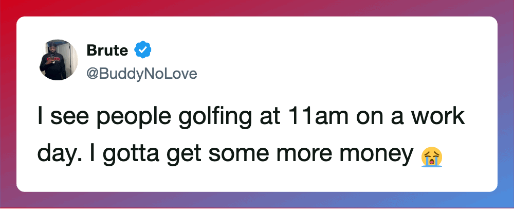 A tweet from Brute saying he sees people golfing at 11am on a work day and needs more money.