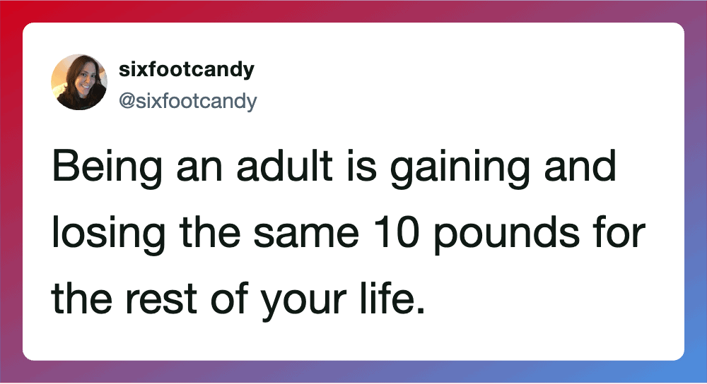 Being an adult is gaining and losing the same 10 pounds for the rest of your life.