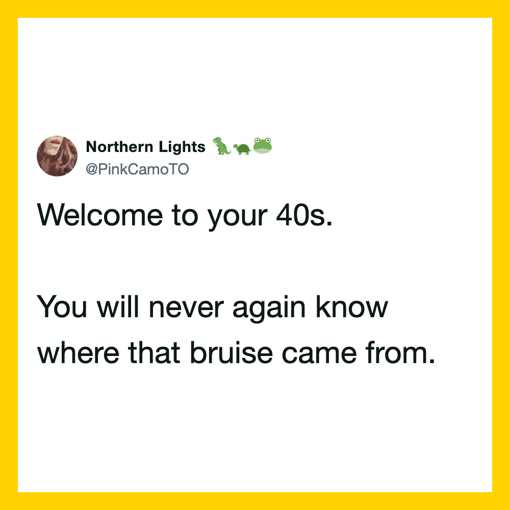 Welcome to your 40s. You will never again know where that bruise came from.