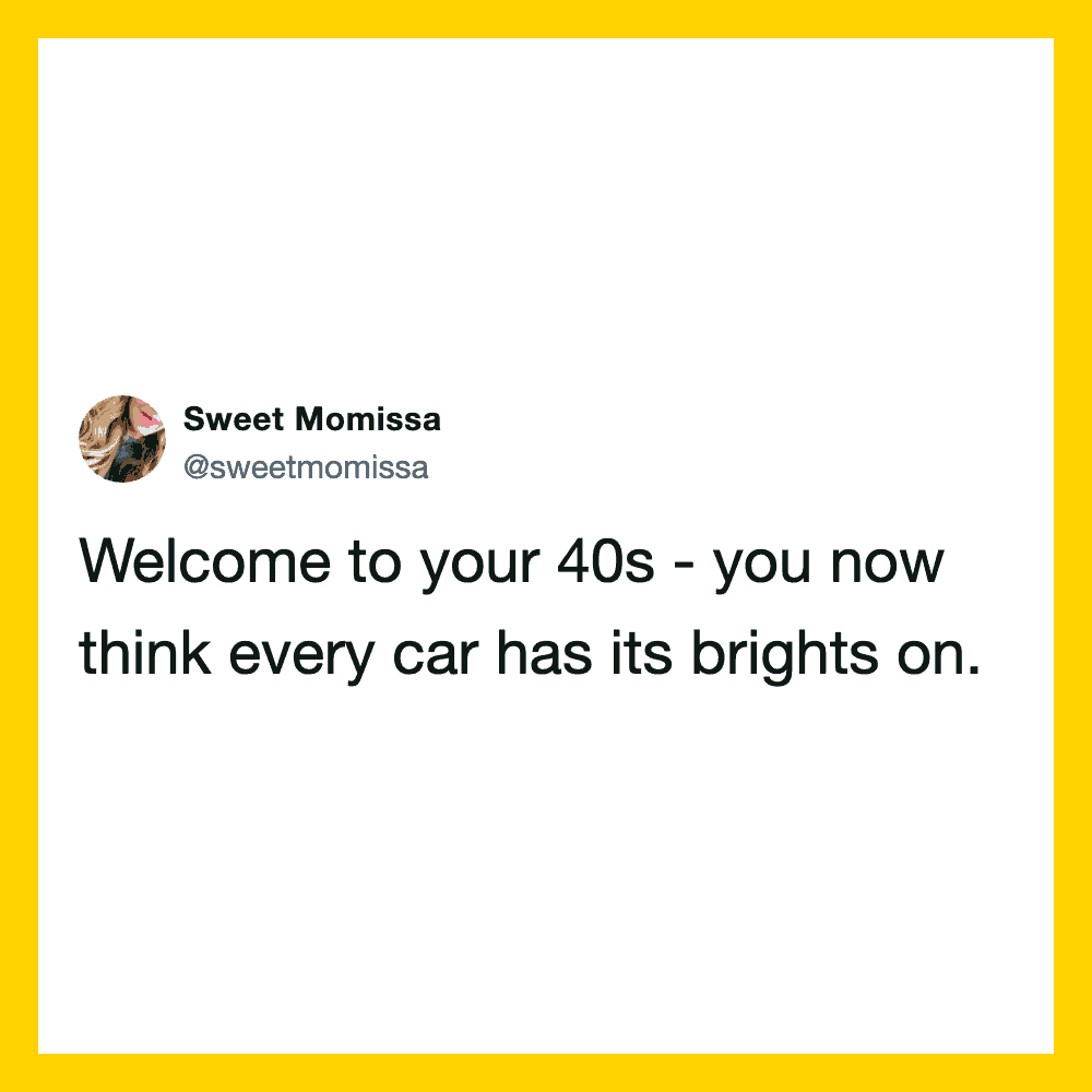 Welcome to your 40s - you now think every car has its brights on.