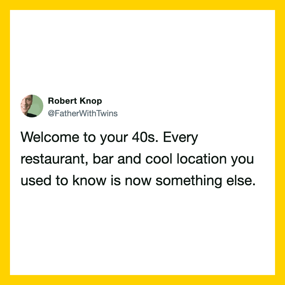 Welcome to your 40s. Every restaurant, bar and cool location you used to know is now something else.