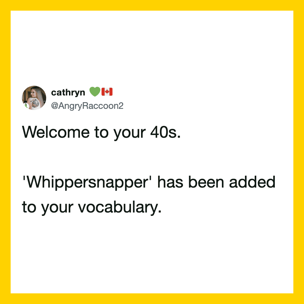 Welcome to your 40s. 'Whippersnapper' added to your vocabulary.