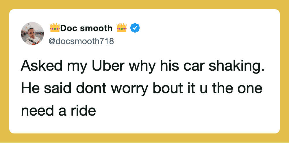 Asked my Uber why his car shaking. He said dont worry bout it u the one need a ride.