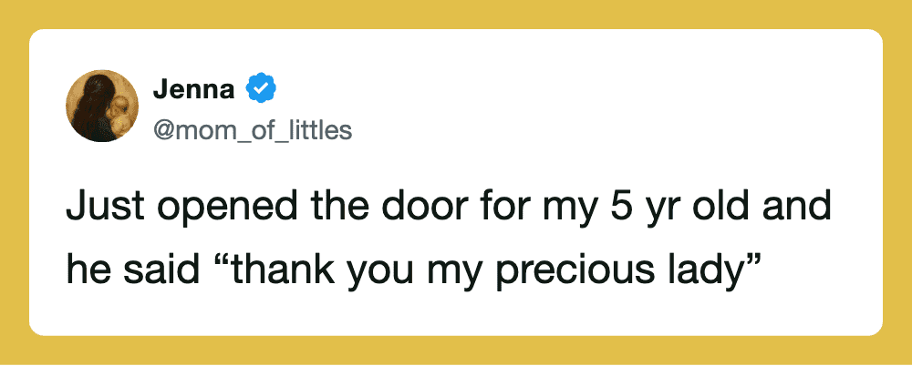 Just opened the door for my 5 yr old and he said 'thank you my precious lady'.