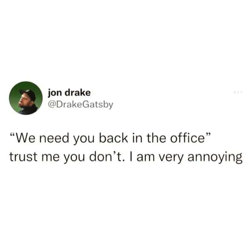 'We need you back in the office' trust me you don't. I am very annoying.