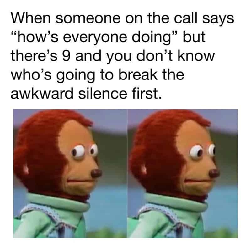 When someone on the call says 'how's everyone doing' but there's 9 and you don't know who's going to.