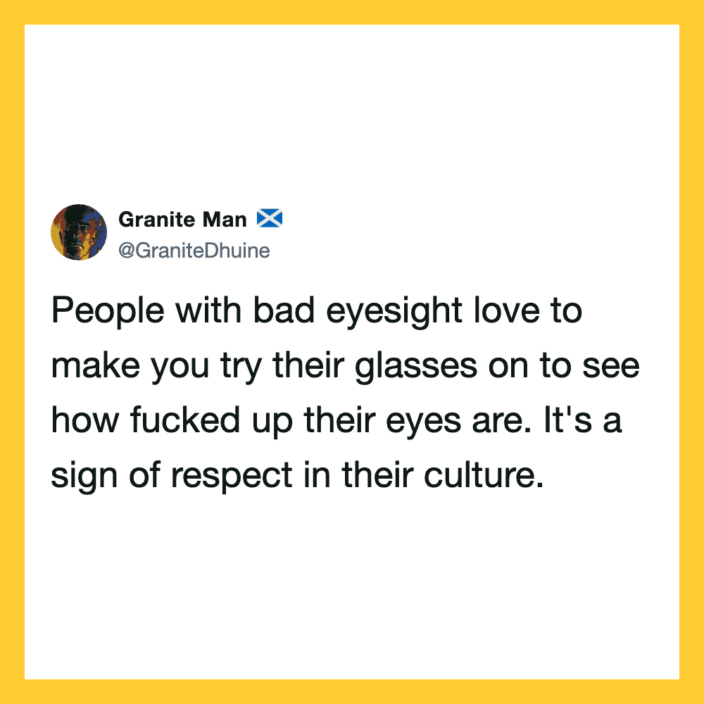 People with bad eyesight love to make you try their glasses to see how messed up their eyes are.