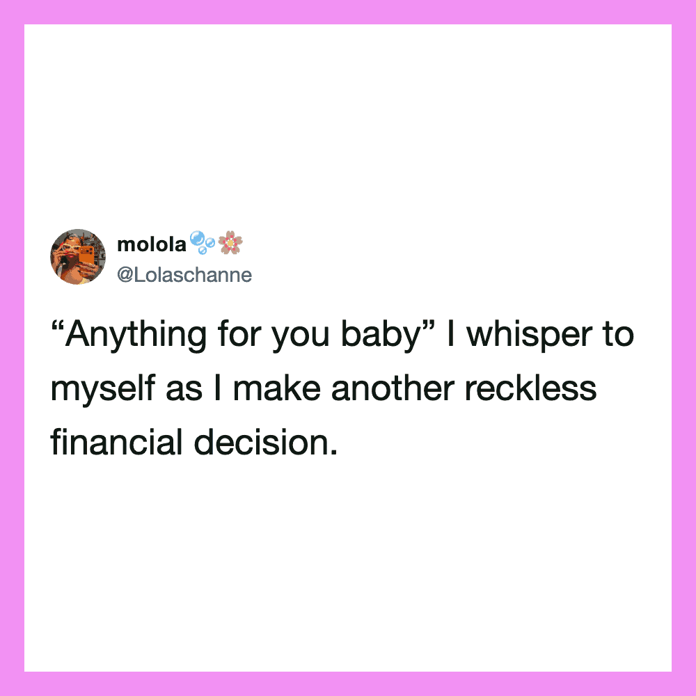 Anything for you baby I whisper to myself as I make another reckless financial decision.