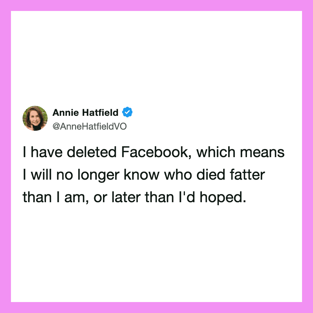 I have deleted Facebook, which means I will no longer know who died fatter than I am, or later thanI.