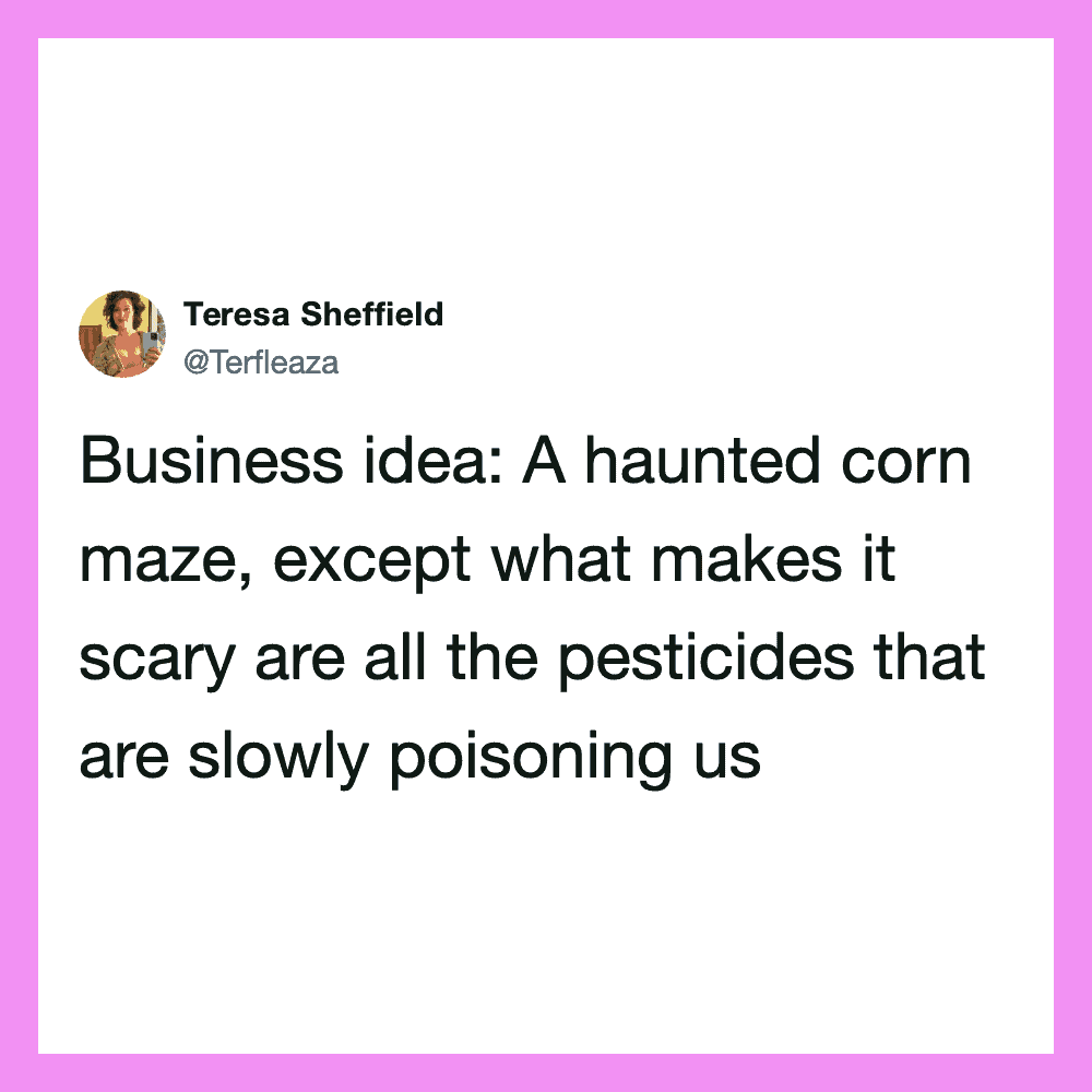 A haunted corn maze, except what makes it scary are all the pesticides that are slowy.