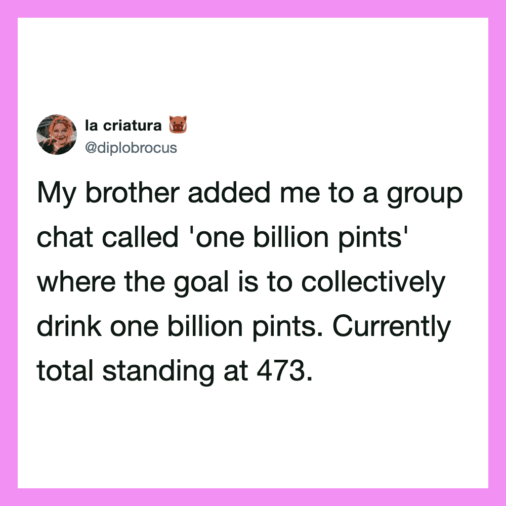 My brother added me to a group chat called 'one billion pints' where the goal is to collectively.