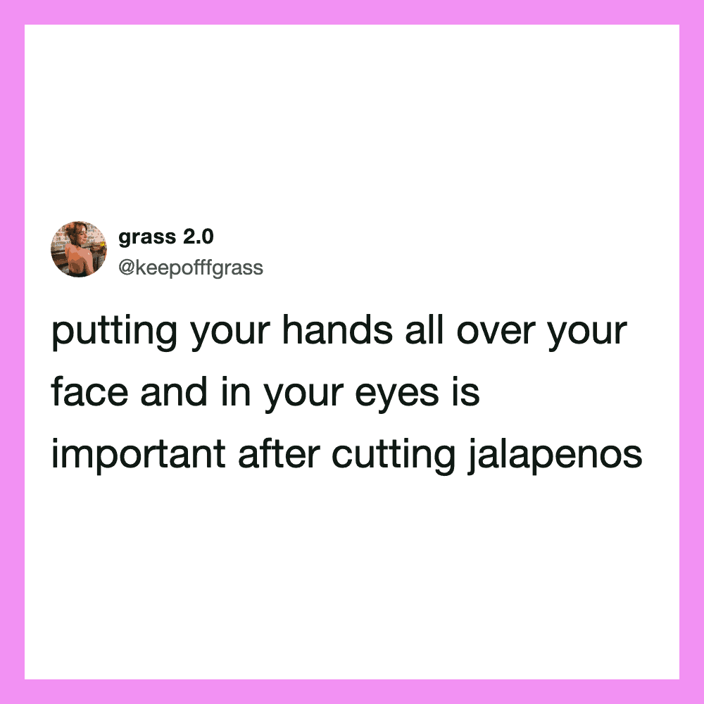Putting your hands all over your face and in your eyes is important after cutting jalapenos.