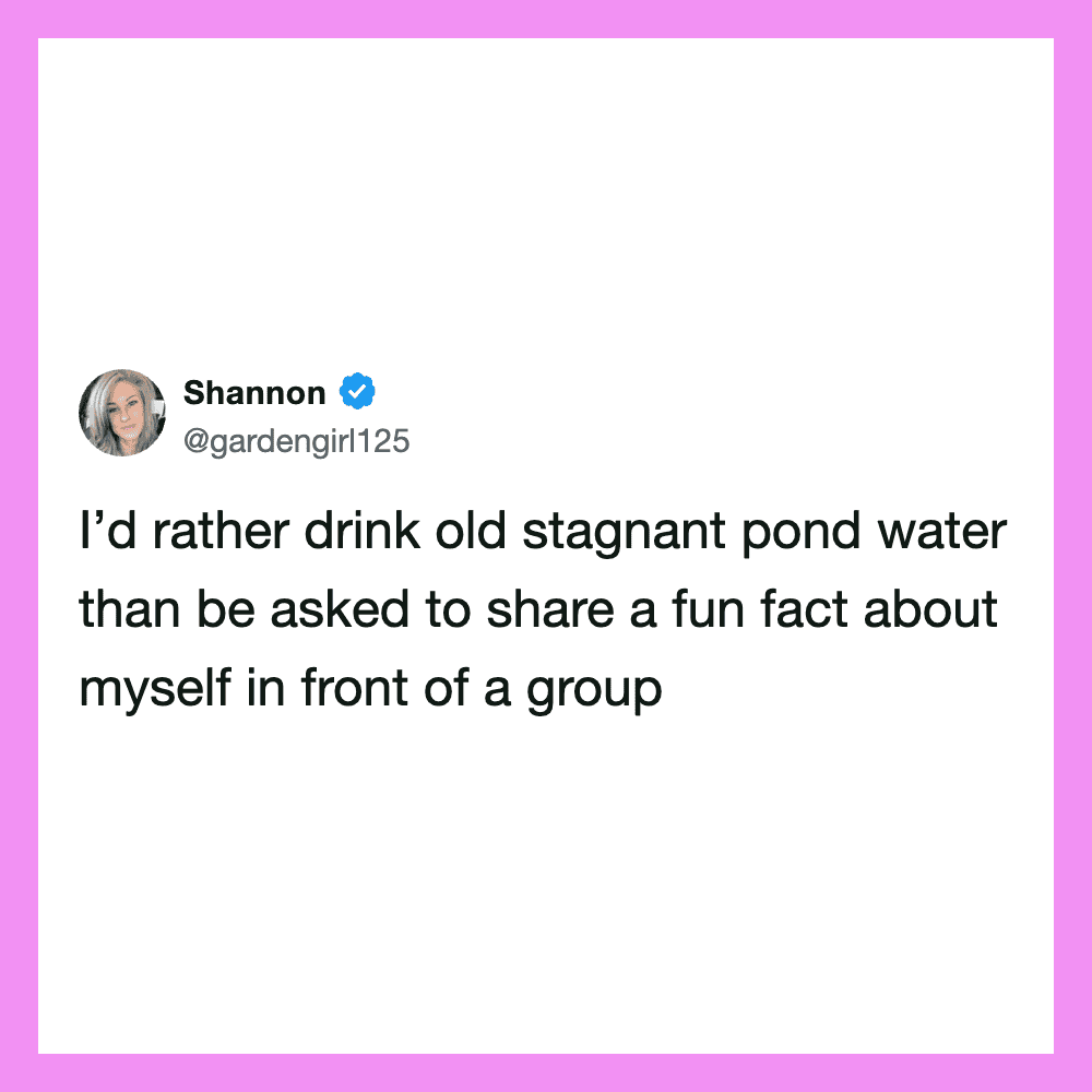 I’d rather drink old stagnant pond water than be asked to share a fun fact about myself in front ofa.