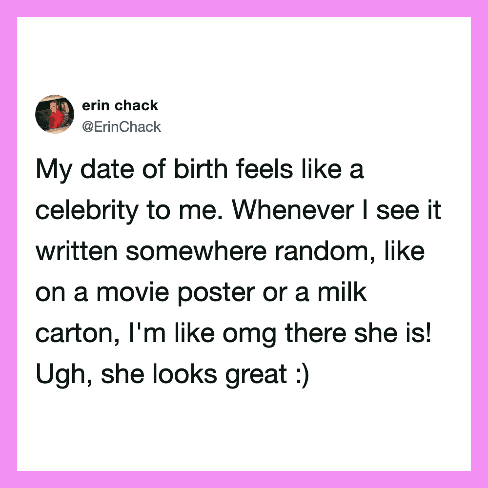 My date of birth feels like a celebration to me. Whenever I see it written somewhere random, like on.