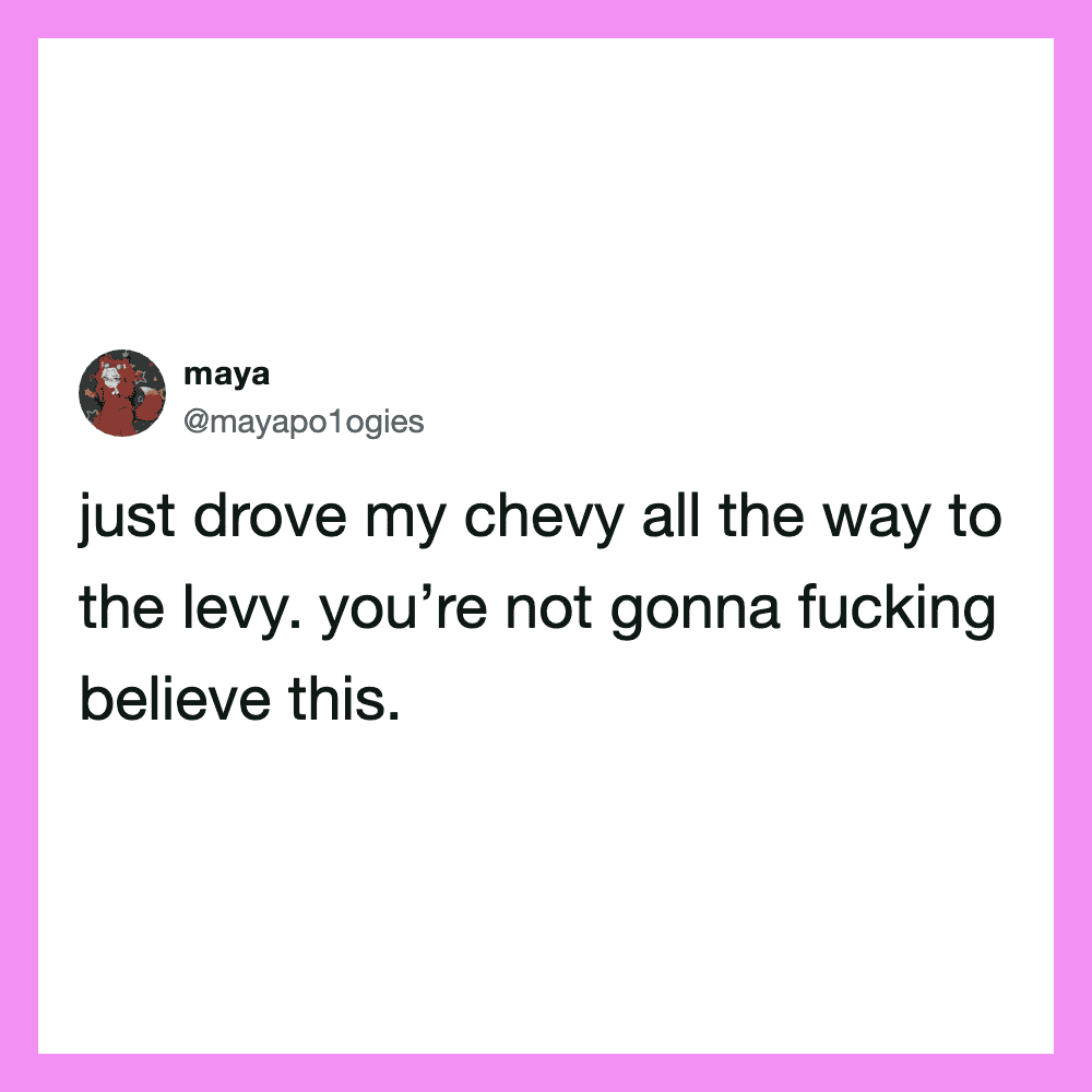 Just drove my chevy all the way to the levy. you’re not gonna fucking believe this.