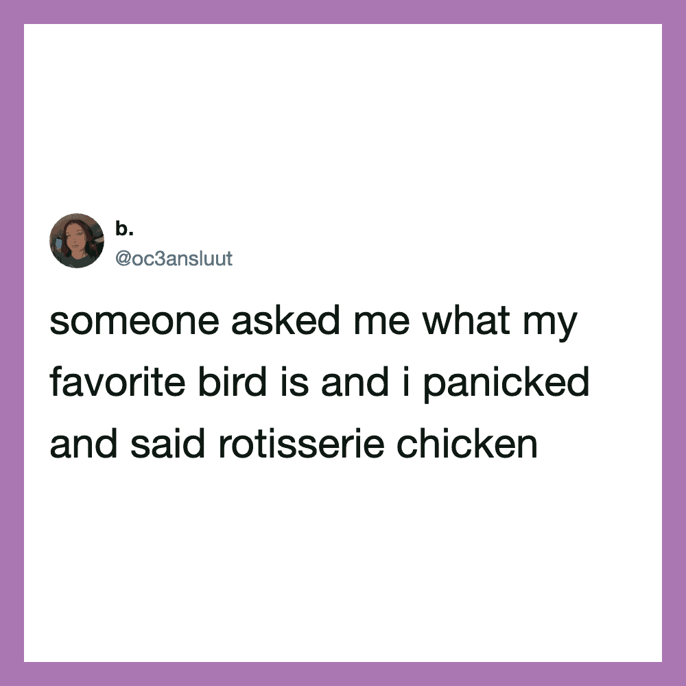 Someone asked me what my favorite bird is and I panicked and said rotisserie chicken.