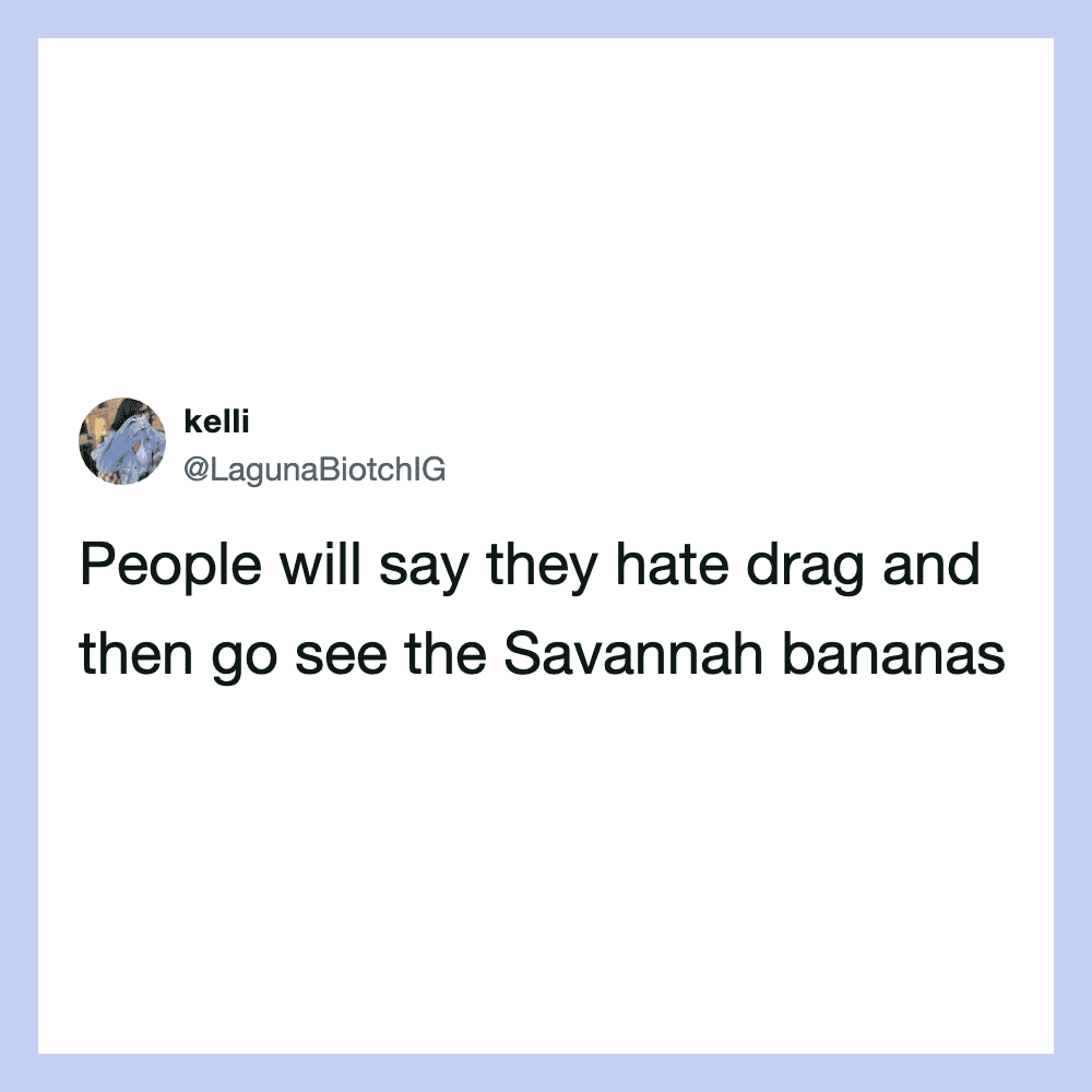 People will say they hate drag and then go see the Savannah bananas.