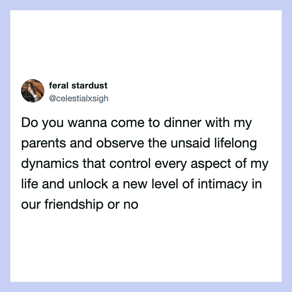 Do you wanna come to dinner with my parents and observe the unsaid lifelong dynamics?.