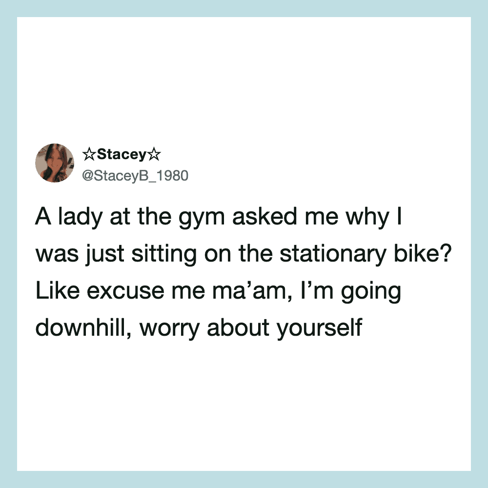 A lady at the gym asked why I was sitting on a stationary bike.