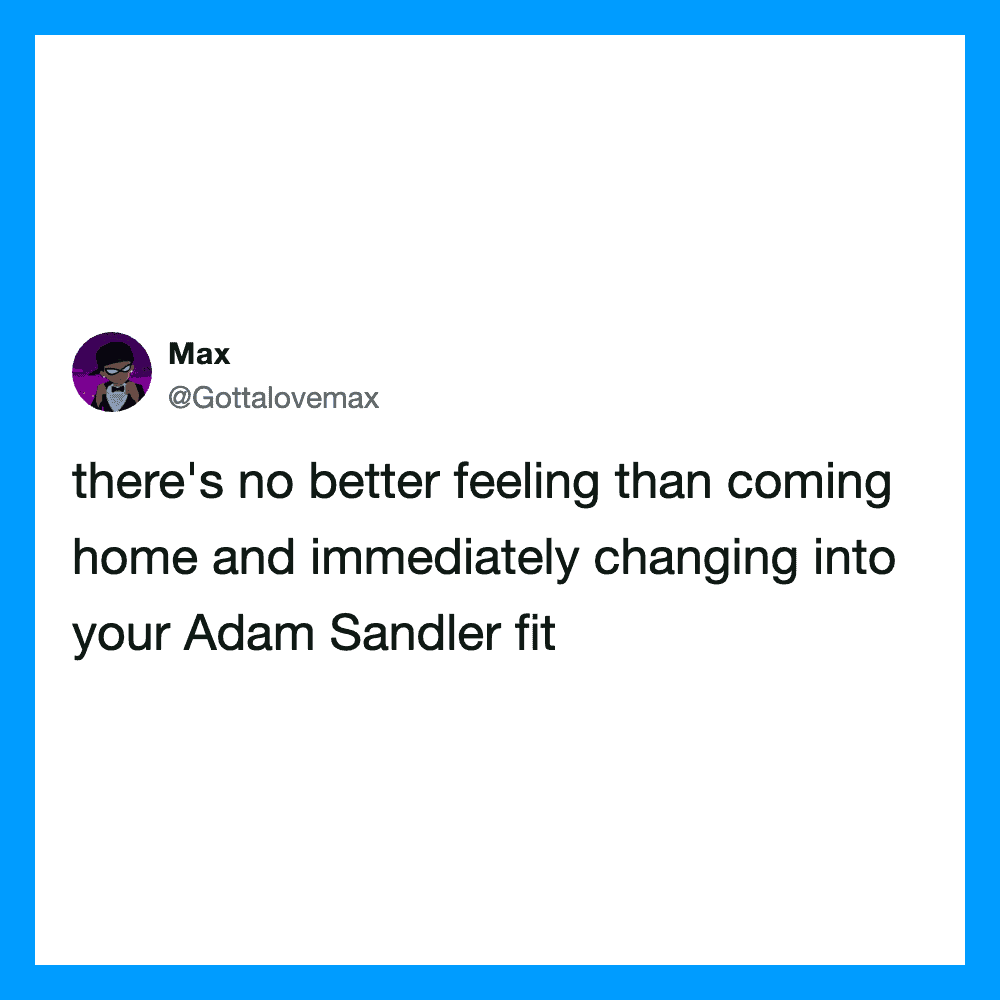 There's no better feeling than coming home and immediately changing into your Adam Sandler fit.