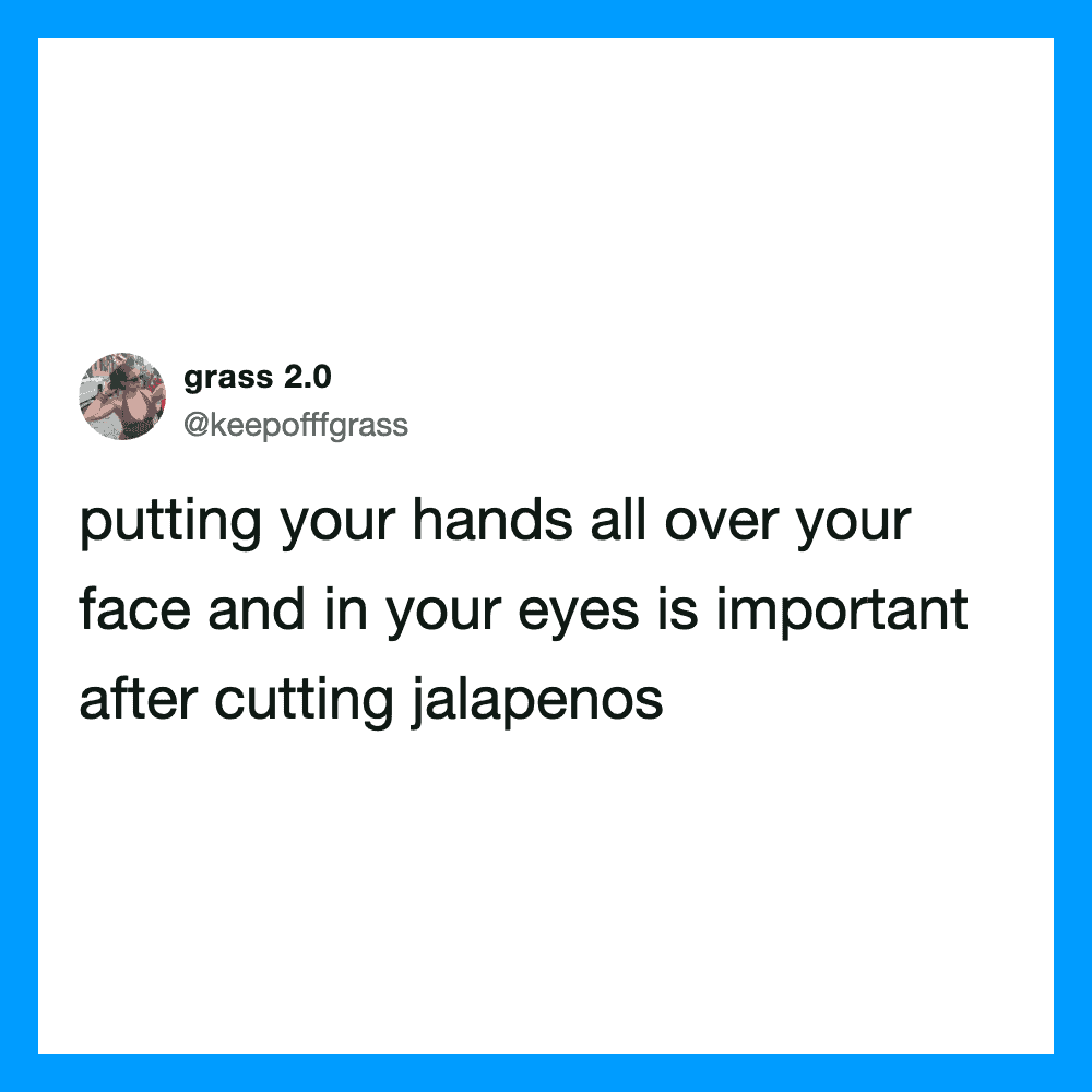 Putting your hands all over your face and in your eyes is important after cutting jalapenos.