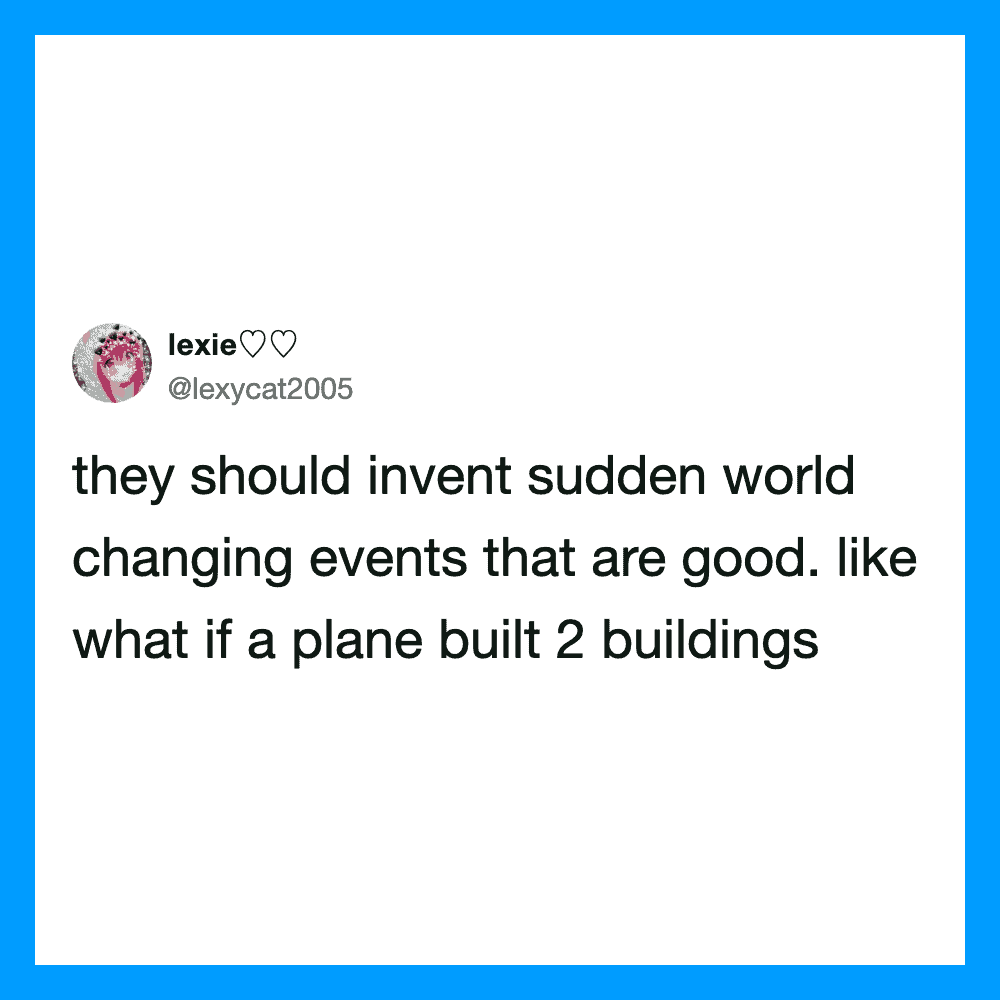 They should invent sudden world changing events that are good. like what if a plane built 2 buildin.