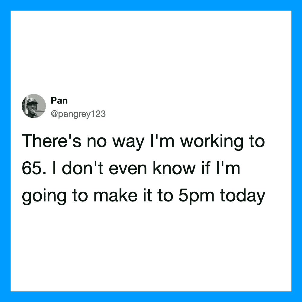 There’s no way I’m working to 65. I don’t even know if I’m going to make it to 5pm today.