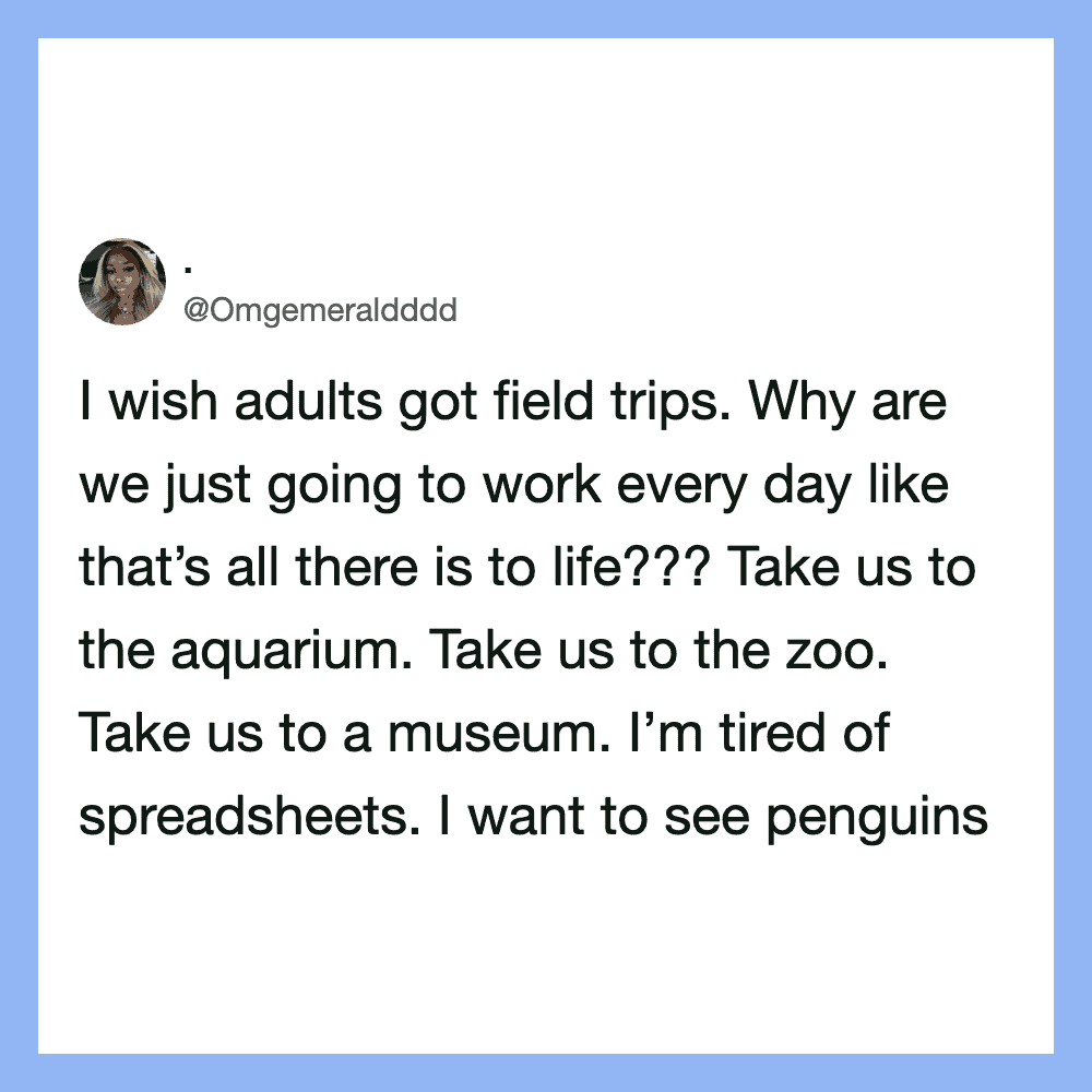 I wish adults got field trips. Why are we just going to work every day like that’s all there is to/l.
