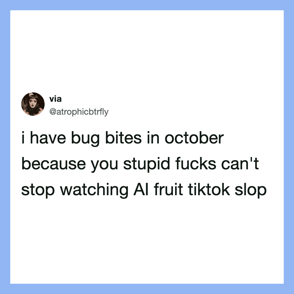 I have bug bites in october because you stupid f*** can't stop watching AI fruit tiktok slop.