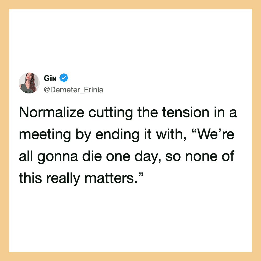 Normalize cutting the tension in a meeting by ending it with, “We’re all gonna die oneday.