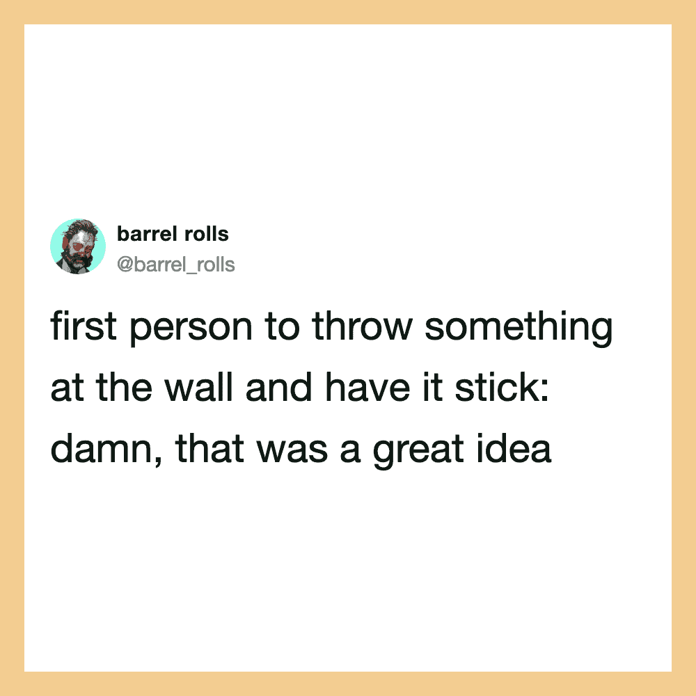 First person to throw something at the wall and have it stick: damn, that was a great idea.